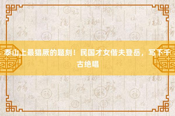 泰山上最猖厥的题刻！民国才女偕夫登岳，写下千古绝唱