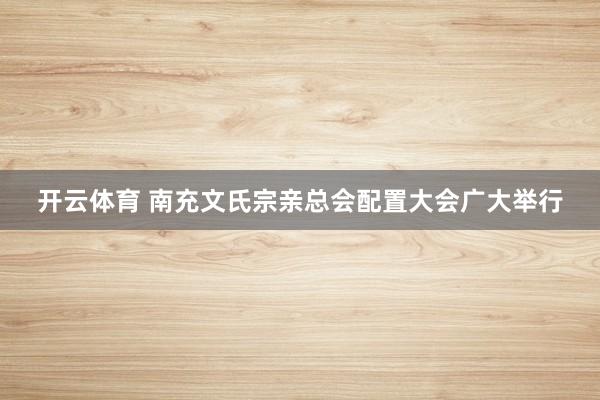 开云体育 南充文氏宗亲总会配置大会广大举行