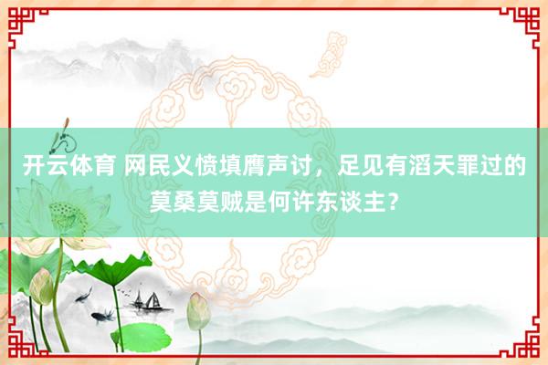 开云体育 网民义愤填膺声讨，足见有滔天罪过的莫桑莫贼是何许东谈主？