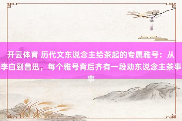 开云体育 历代文东说念主给茶起的专属雅号：从李白到鲁迅，每个雅号背后齐有一段动东说念主茶事