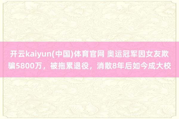 开云kaiyun(中国)体育官网 奥运冠军因女友欺骗5800万，被拖累退役，消散8年后如今成大校