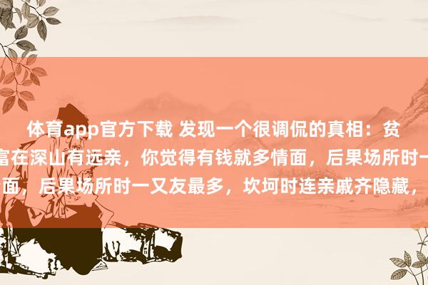 体育app官方下载 发现一个很调侃的真相：贫居闹市无东说念主问，富在深山有远亲，你觉得有钱就多情面，后果场所时一又友最多，坎坷时连亲戚齐隐藏，太扎心了
