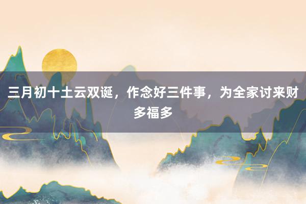 三月初十土云双诞，作念好三件事，为全家讨来财多福多