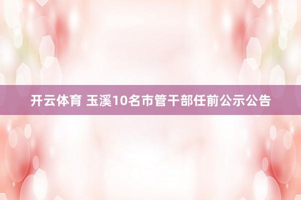 开云体育 玉溪10名市管干部任前公示公告