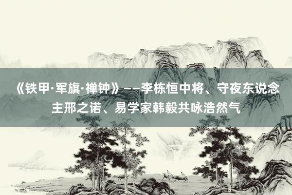 《铁甲·军旗·禅钟》——李栋恒中将、守夜东说念主邢之诺、易学家韩毅共咏浩然气