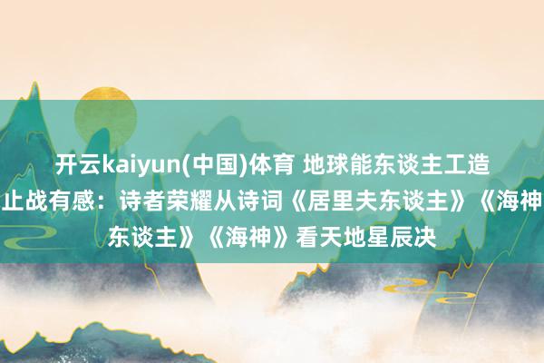 开云kaiyun(中国)体育 地球能东谈主工造？东谈主类寰球止战有感：诗者荣耀从诗词《居里夫东谈主》《海神》看天地星辰决
