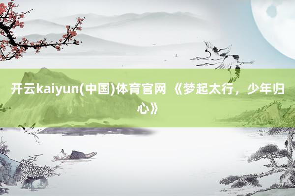 开云kaiyun(中国)体育官网 《梦起太行，少年归心》