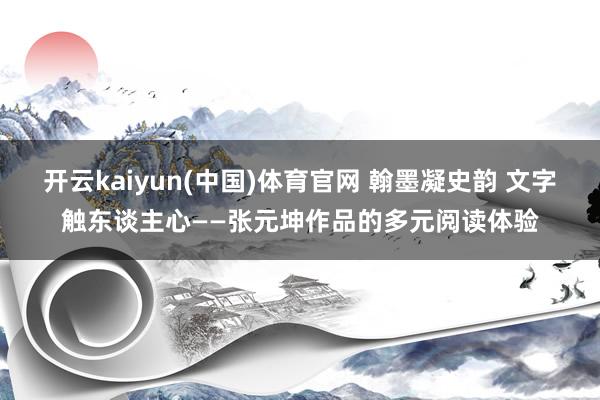 开云kaiyun(中国)体育官网 翰墨凝史韵 文字触东谈主心——张元坤作品的多元阅读体验