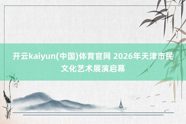 开云kaiyun(中国)体育官网 2026年天津市民文化艺术展演启幕
