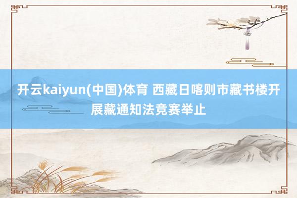 开云kaiyun(中国)体育 西藏日喀则市藏书楼开展藏通知法竞赛举止