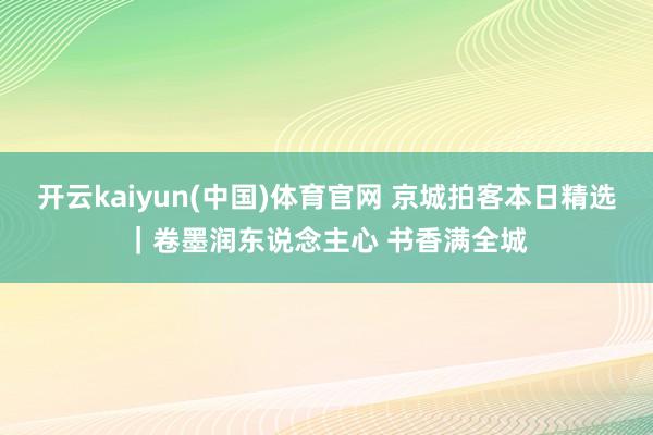 开云kaiyun(中国)体育官网 京城拍客本日精选｜卷墨润东说念主心 书香满全城
