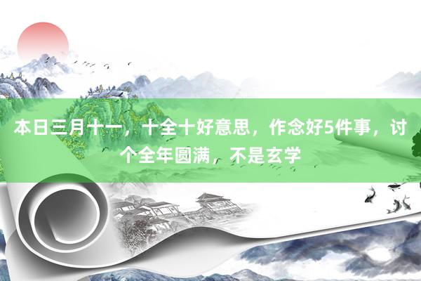 本日三月十一，十全十好意思，作念好5件事，讨个全年圆满，不是玄学