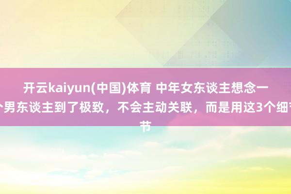开云kaiyun(中国)体育 中年女东谈主想念一个男东谈主到了极致，不会主动关联，而是用这3个细节