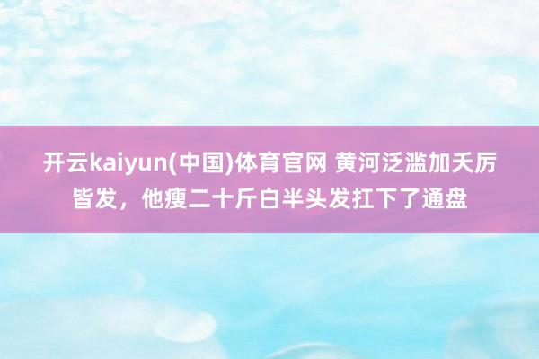 开云kaiyun(中国)体育官网 黄河泛滥加夭厉皆发，他瘦二十斤白半头发扛下了通盘