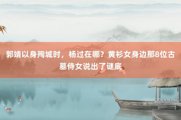 郭靖以身殉城时，杨过在哪？黄衫女身边那8位古墓侍女说出了谜底