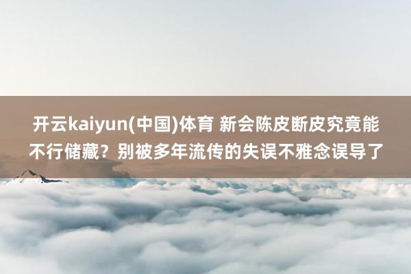 开云kaiyun(中国)体育 新会陈皮断皮究竟能不行储藏？别被多年流传的失误不雅念误导了