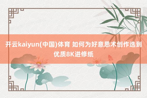 开云kaiyun(中国)体育 如何为好意思术创作选到优质8K进修纸