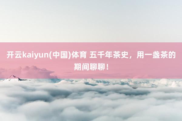 开云kaiyun(中国)体育 五千年茶史，用一盏茶的期间聊聊！
