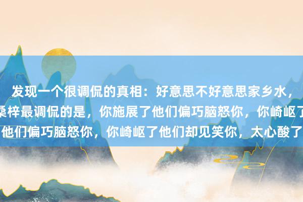 发现一个很调侃的真相：好意思不好意思家乡水，亲不亲桑梓东谈主，但桑梓最调侃的是，你施展了他们偏巧脑怒你，你崎岖了他们却见笑你，太心酸了