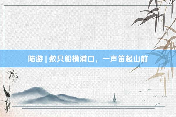 陆游 | 数只船横浦口，一声笛起山前