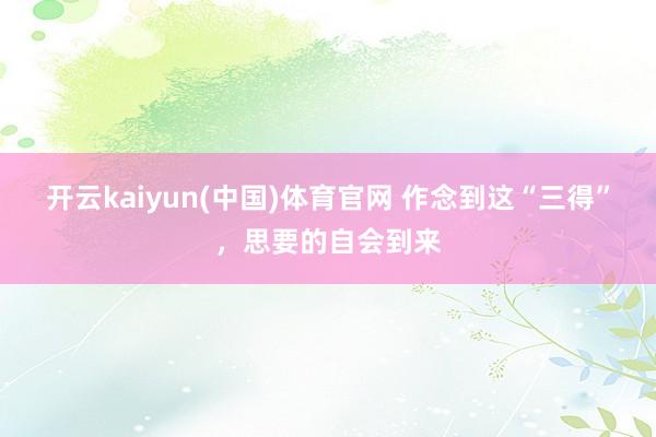 开云kaiyun(中国)体育官网 作念到这“三得”，思要的自会到来