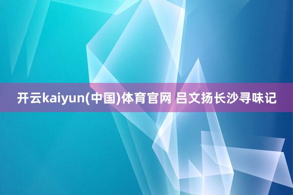 开云kaiyun(中国)体育官网 吕文扬长沙寻味记