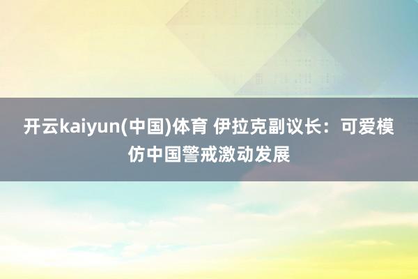 开云kaiyun(中国)体育 伊拉克副议长：可爱模仿中国警戒激动发展