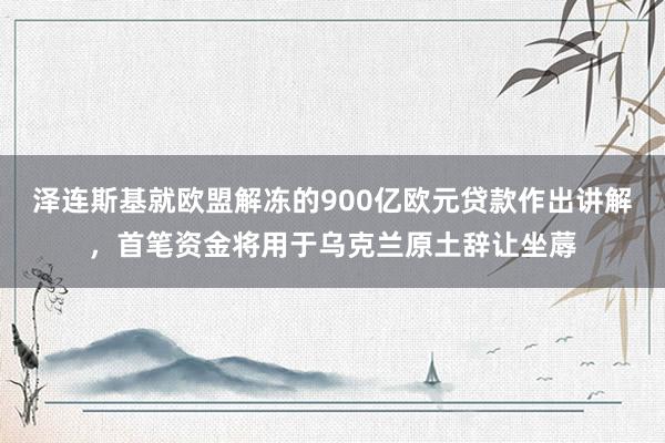 泽连斯基就欧盟解冻的900亿欧元贷款作出讲解，首笔资金将用于乌克兰原土辞让坐蓐