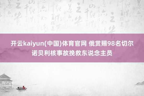 开云kaiyun(中国)体育官网 俄赏赐98名切尔诺贝利核事故挽救东说念主员