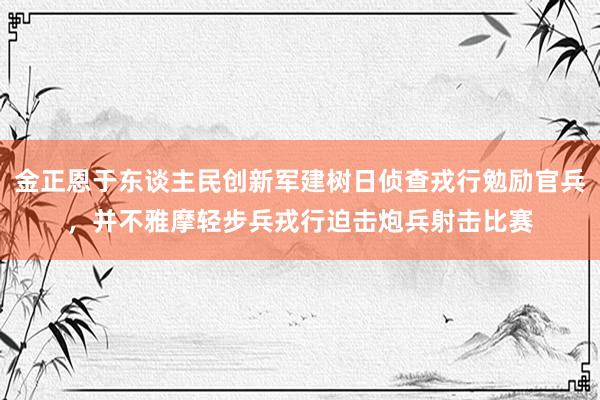 金正恩于东谈主民创新军建树日侦查戎行勉励官兵，并不雅摩轻步兵戎行迫击炮兵射击比赛