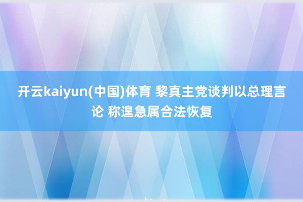 开云kaiyun(中国)体育 黎真主党谈判以总理言论 称遑急属合法恢复