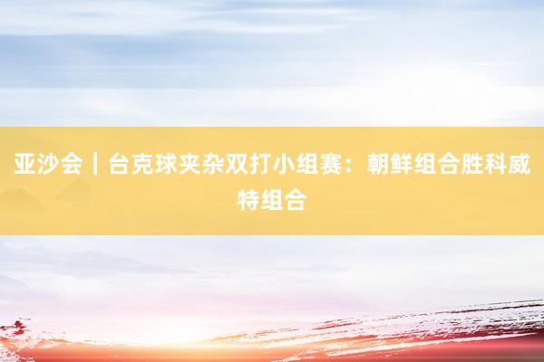 亚沙会｜台克球夹杂双打小组赛：朝鲜组合胜科威特组合