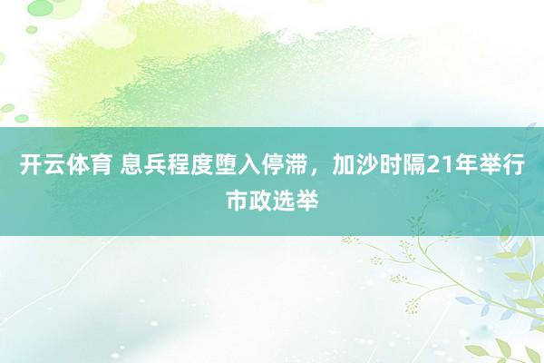 开云体育 息兵程度堕入停滞，加沙时隔21年举行市政选举