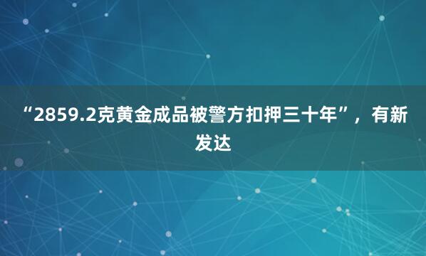 “2859.2克黄金成品被警方扣押三十年”，有新发达