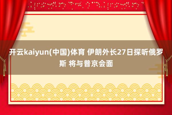 开云kaiyun(中国)体育 伊朗外长27日探听俄罗斯 将与普京会面