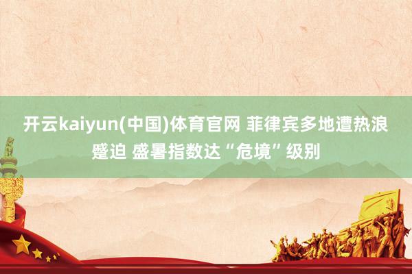 开云kaiyun(中国)体育官网 菲律宾多地遭热浪蹙迫 盛暑指数达“危境”级别