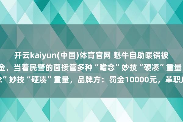 开云kaiyun(中国)体育官网 魁牛自助暖锅被指为扣顾主“不滥用”押金，当着民警的面接管多种“瞻念”妙技“硬凑”重量，品牌方：罚金10000元，革职店长