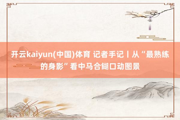 开云kaiyun(中国)体育 记者手记丨从“最熟练的身影”看中马合餬口动图景