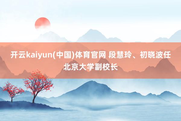 开云kaiyun(中国)体育官网 段慧玲、初晓波任北京大学副校长