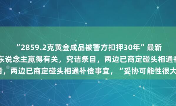 “2859.2克黄金成品被警方扣押30年”最新深刻：公安局主动与当事东说念主赢得有关，究诘条目，两边已商定碰头相通补偿事宜，“妥协可能性很大”