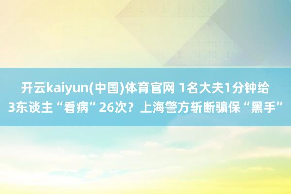开云kaiyun(中国)体育官网 1名大夫1分钟给3东谈主“看病”26次？上海警方斩断骗保“黑手”
