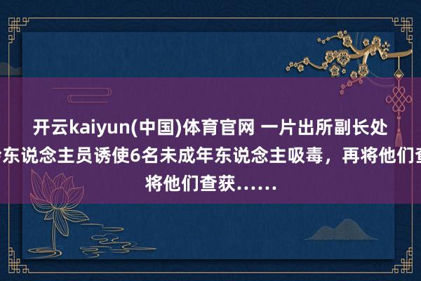 开云kaiyun(中国)体育官网 一片出所副长处通过社会东说念主员诱使6名未成年东说念主吸毒，再将他们查获……