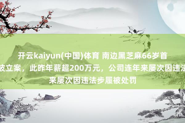 开云kaiyun(中国)体育 南边黑芝麻66岁首创东说念主被立案，此昨年薪超200万元，公司连年来屡次因违法步履被处罚