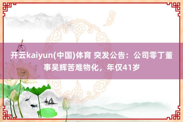 开云kaiyun(中国)体育 突发公告：公司零丁董事吴辉苦难物化，年仅41岁
