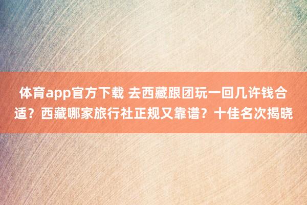 体育app官方下载 去西藏跟团玩一回几许钱合适？西藏哪家旅行社正规又靠谱？十佳名次揭晓