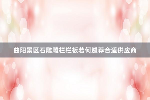 曲阳景区石雕雕栏栏板若何遴荐合适供应商