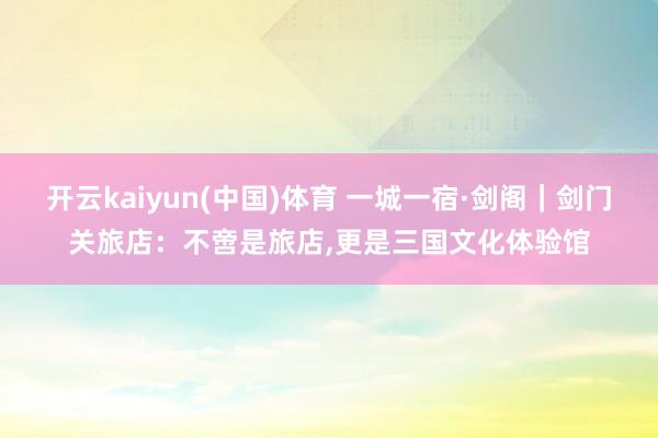 开云kaiyun(中国)体育 一城一宿·剑阁｜剑门关旅店：不啻是旅店，更是三国文化体验馆