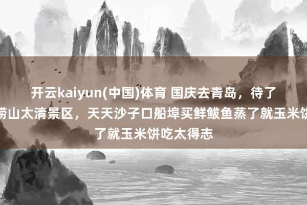 开云kaiyun(中国)体育 国庆去青岛，待了六天没挤崂山太清景区，天天沙子口船埠买鲜鲅鱼蒸了就玉米饼吃太得志