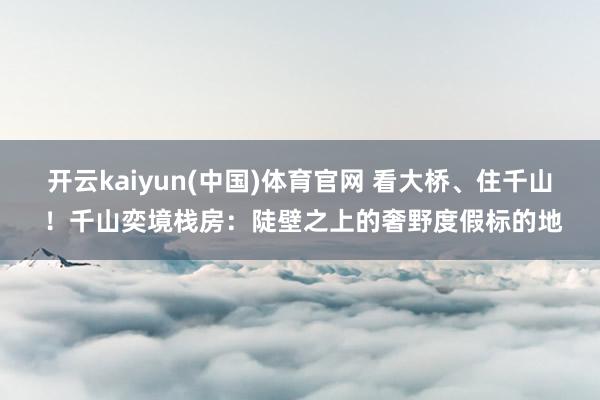 开云kaiyun(中国)体育官网 看大桥、住千山 ！千山奕境栈房：陡壁之上的奢野度假标的地