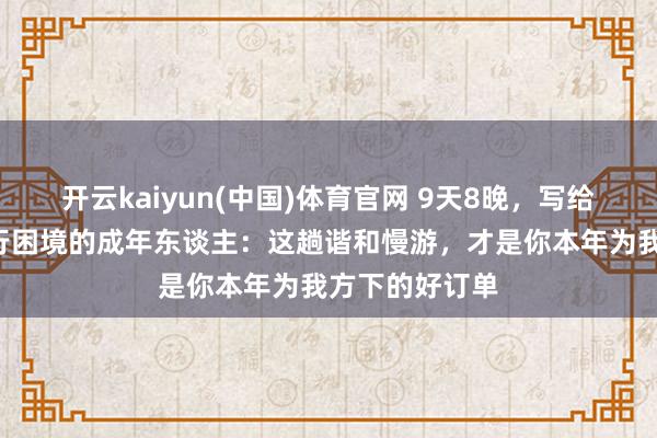 开云kaiyun(中国)体育官网 9天8晚，写给思“躺赢”旅行困境的成年东谈主：这趟谐和慢游，才是你本年为我方下的好订单
